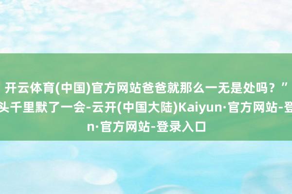 开云体育(中国)官方网站爸爸就那么一无是处吗？”电话那头千里默了一会-云开(中国大陆)Kaiyun·官方网站-登录入口