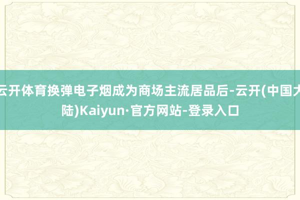 云开体育换弹电子烟成为商场主流居品后-云开(中国大陆)Kaiyun·官方网站-登录入口
