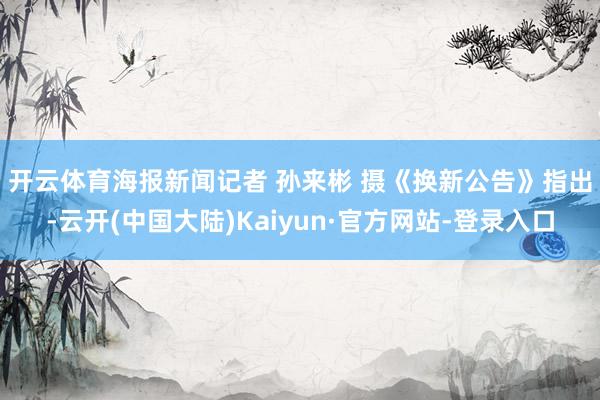 开云体育海报新闻记者 孙来彬 摄　　《换新公告》指出-云开(中国大陆)Kaiyun·官方网站-登录入口