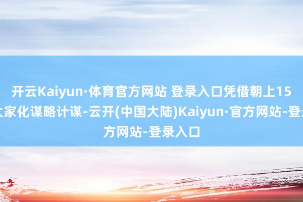 开云Kaiyun·体育官方网站 登录入口凭借朝上15年的大家化谋略计谋-云开(中国大陆)Kaiyun·官方网站-登录入口