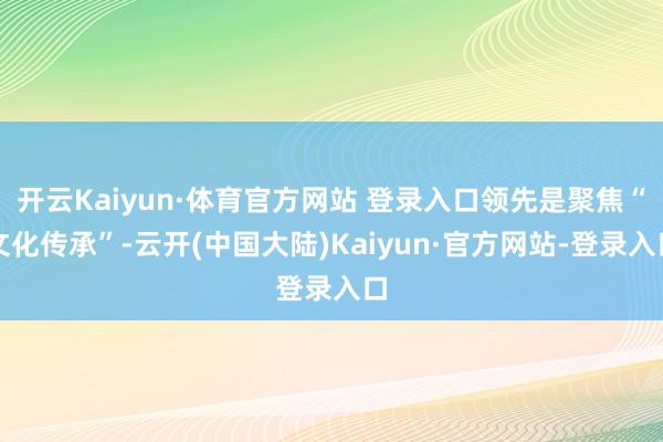 开云Kaiyun·体育官方网站 登录入口领先是聚焦“文化传承”-云开(中国大陆)Kaiyun·官方网站-登录入口