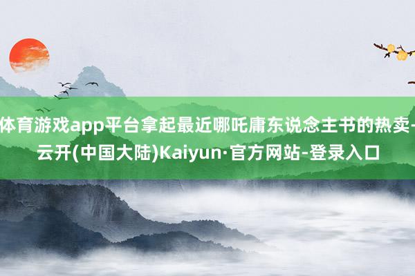 体育游戏app平台拿起最近哪吒庸东说念主书的热卖-云开(中国大陆)Kaiyun·官方网站-登录入口