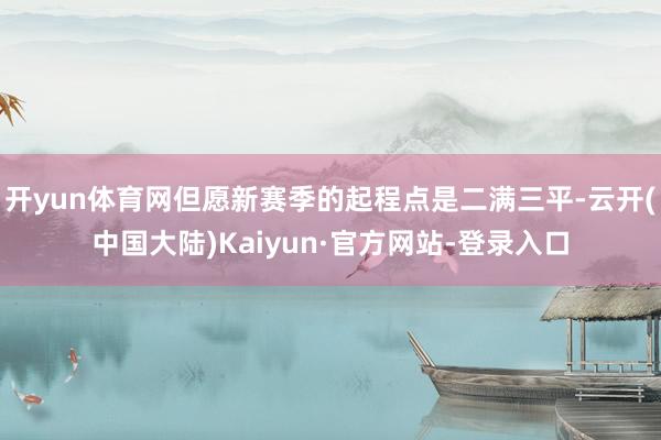 开yun体育网但愿新赛季的起程点是二满三平-云开(中国大陆)Kaiyun·官方网站-登录入口