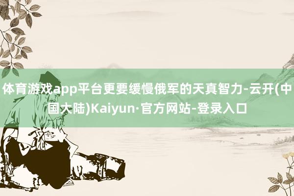 体育游戏app平台更要缓慢俄军的天真智力-云开(中国大陆)Kaiyun·官方网站-登录入口