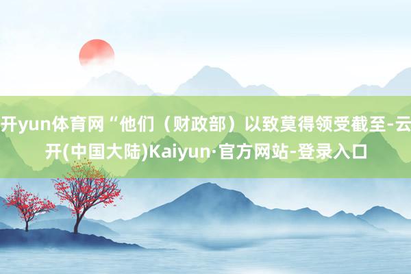 开yun体育网“他们（财政部）以致莫得领受截至-云开(中国大陆)Kaiyun·官方网站-登录入口