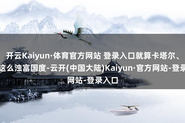 开云Kaiyun·体育官方网站 登录入口就算卡塔尔、沙特这么浊富国度-云开(中国大陆)Kaiyun·官方网站-登录入口