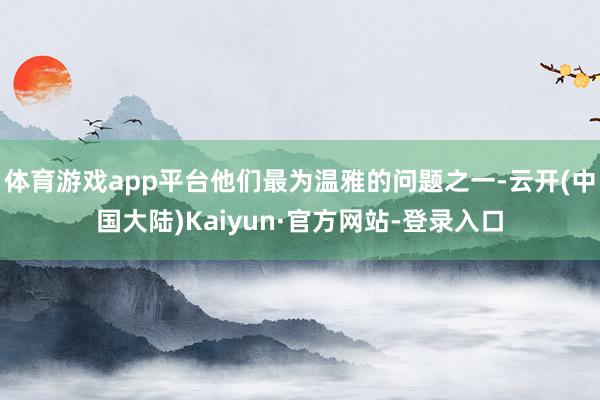 体育游戏app平台他们最为温雅的问题之一-云开(中国大陆)Kaiyun·官方网站-登录入口