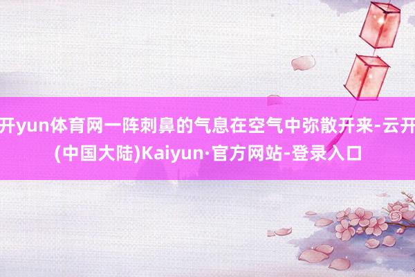 开yun体育网一阵刺鼻的气息在空气中弥散开来-云开(中国大陆)Kaiyun·官方网站-登录入口