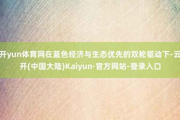开yun体育网在蓝色经济与生态优先的双轮驱动下-云开(中国大陆)Kaiyun·官方网站-登录入口
