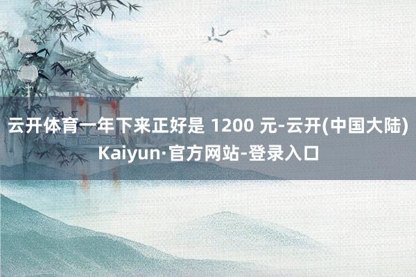 云开体育一年下来正好是 1200 元-云开(中国大陆)Kaiyun·官方网站-登录入口