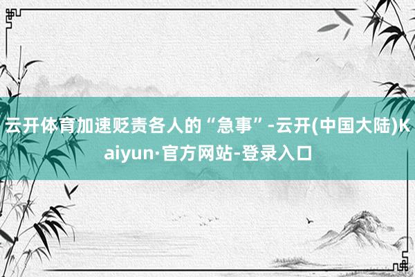 云开体育加速贬责各人的“急事”-云开(中国大陆)Kaiyun·官方网站-登录入口