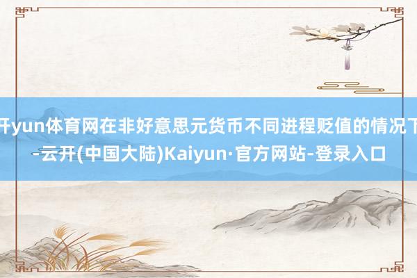 开yun体育网在非好意思元货币不同进程贬值的情况下-云开(中国大陆)Kaiyun·官方网站-登录入口