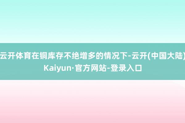 云开体育在铜库存不绝增多的情况下-云开(中国大陆)Kaiyun·官方网站-登录入口