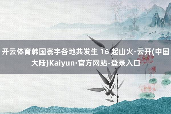 开云体育韩国寰宇各地共发生 16 起山火-云开(中国大陆)Kaiyun·官方网站-登录入口