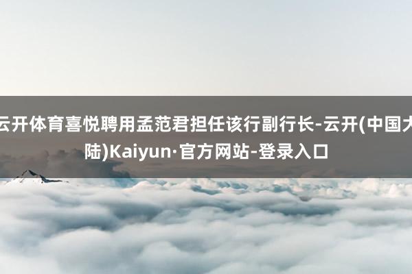 云开体育喜悦聘用孟范君担任该行副行长-云开(中国大陆)Kaiyun·官方网站-登录入口