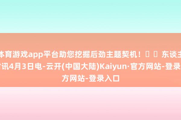 体育游戏app平台助您挖掘后劲主题契机！		东谈主民财讯4月3日电-云开(中国大陆)Kaiyun·官方网站-登录入口