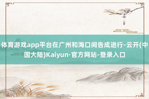 体育游戏app平台在广州和海口间告成进行-云开(中国大陆)Kaiyun·官方网站-登录入口