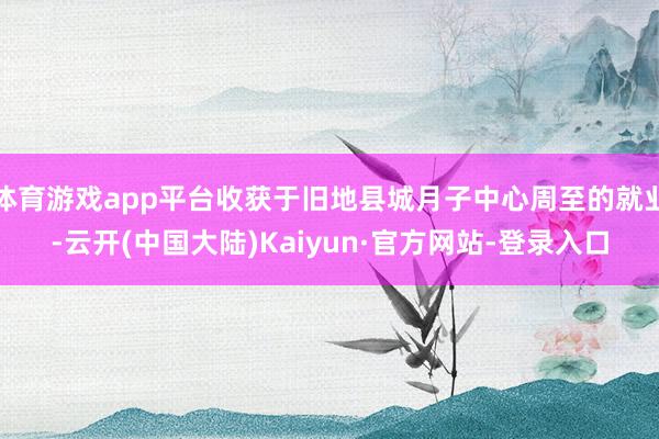体育游戏app平台收获于旧地县城月子中心周至的就业-云开(中国大陆)Kaiyun·官方网站-登录入口