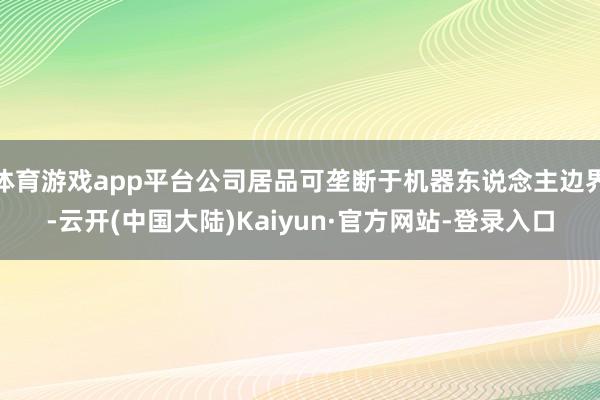 体育游戏app平台公司居品可垄断于机器东说念主边界-云开(中国大陆)Kaiyun·官方网站-登录入口
